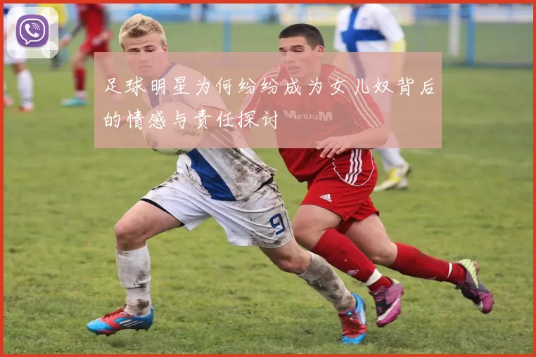 足球明星为何纷纷成为女儿奴背后的情感与责任探讨