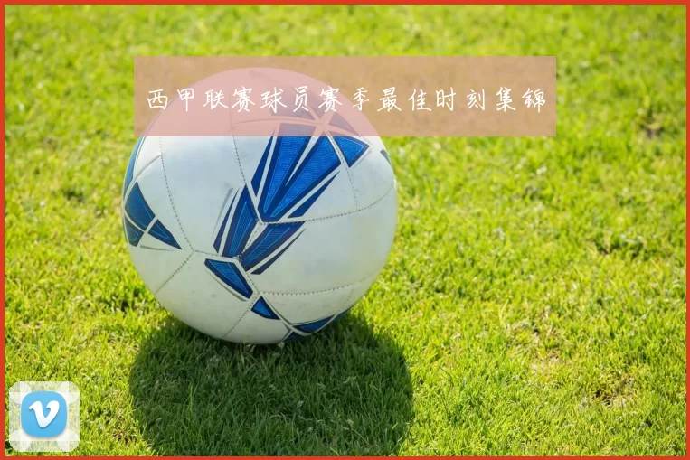 西甲联赛球员赛季最佳时刻集锦