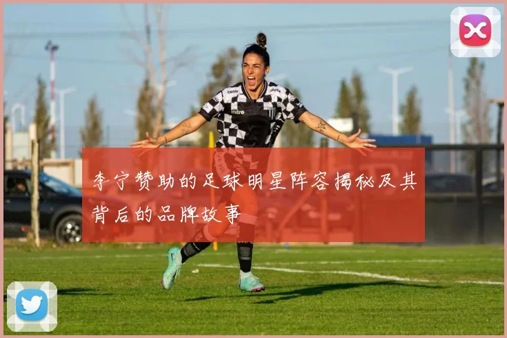 李宁赞助的足球明星阵容揭秘及其背后的品牌故事