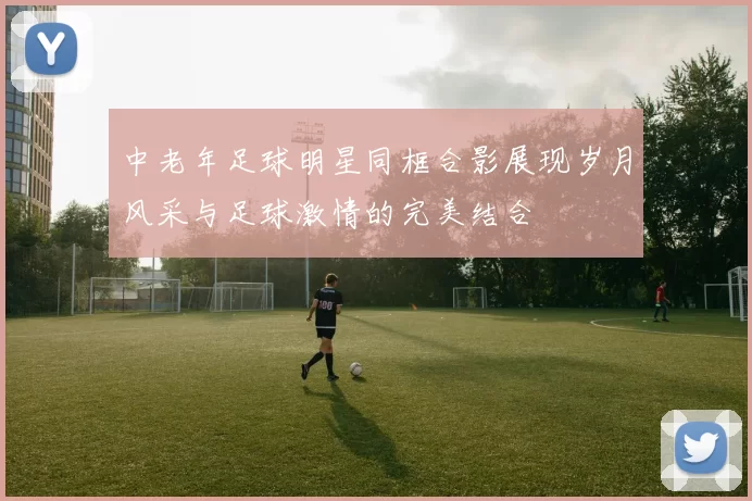 中老年足球明星同框合影展现岁月风采与足球激情的完美结合