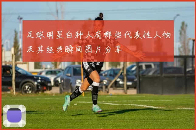 足球明星白种人有哪些代表性人物及其经典瞬间图片分享