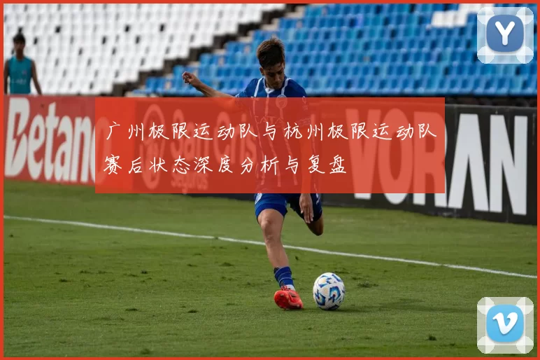 广州极限运动队与杭州极限运动队赛后状态深度分析与复盘