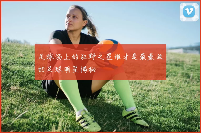 足球场上的狂野之星谁才是最豪放的足球明星揭秘