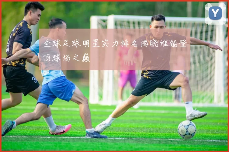 全球足球明星实力排名揭晓谁能登顶球场之巅