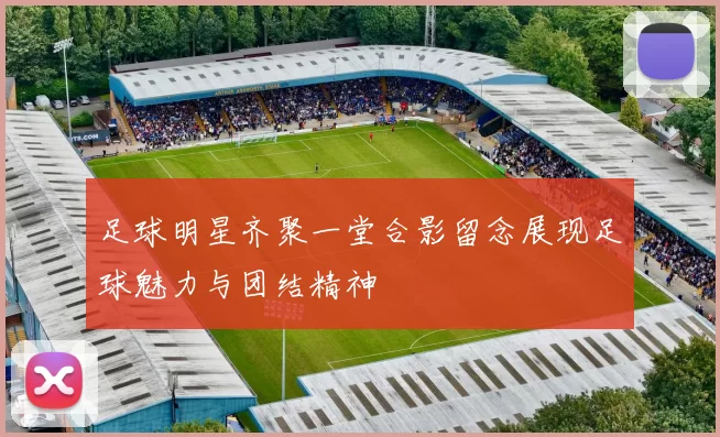 足球明星齐聚一堂合影留念展现足球魅力与团结精神