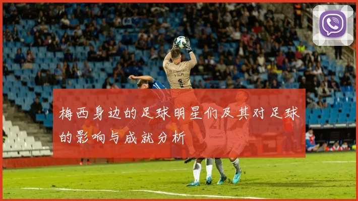 梅西身边的足球明星们及其对足球的影响与成就分析