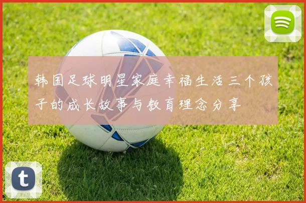 韩国足球明星家庭幸福生活三个孩子的成长故事与教育理念分享