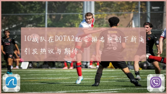 IG战队在DOTA2配合排名中创下新高引发热议与期待