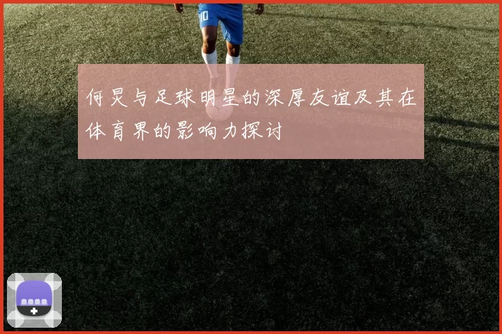 何炅与足球明星的深厚友谊及其在体育界的影响力探讨