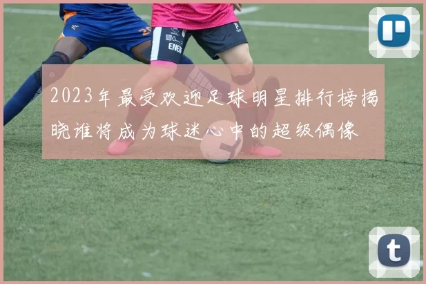 2023年最受欢迎足球明星排行榜揭晓谁将成为球迷心中的超级偶像