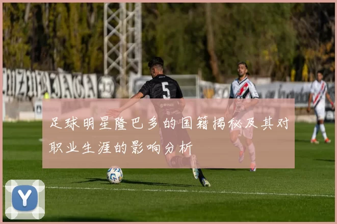 足球明星隆巴多的国籍揭秘及其对职业生涯的影响分析