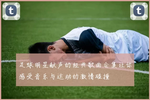足球明星献声的经典歌曲合集让你感受音乐与运动的激情碰撞