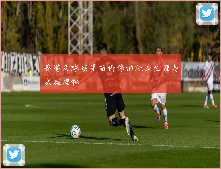 香港足球明星苗侨伟的职业生涯与成就揭秘
