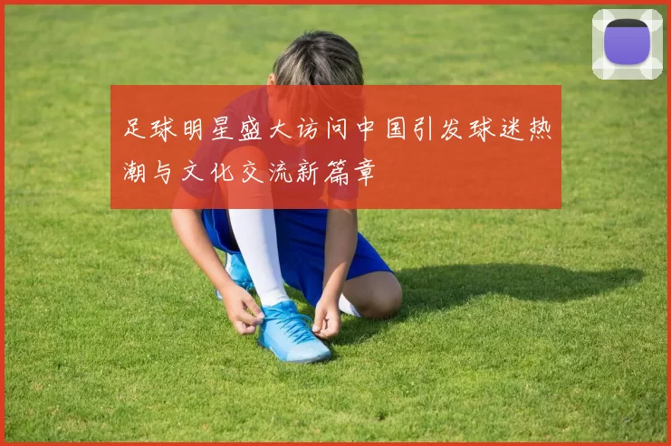 足球明星盛大访问中国引发球迷热潮与文化交流新篇章