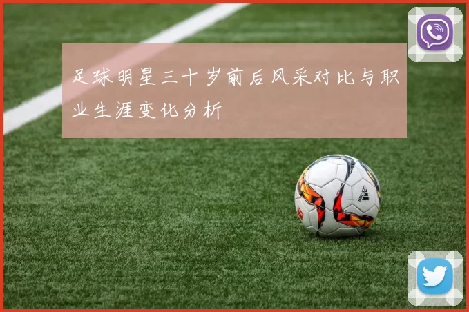 足球明星三十岁前后风采对比与职业生涯变化分析