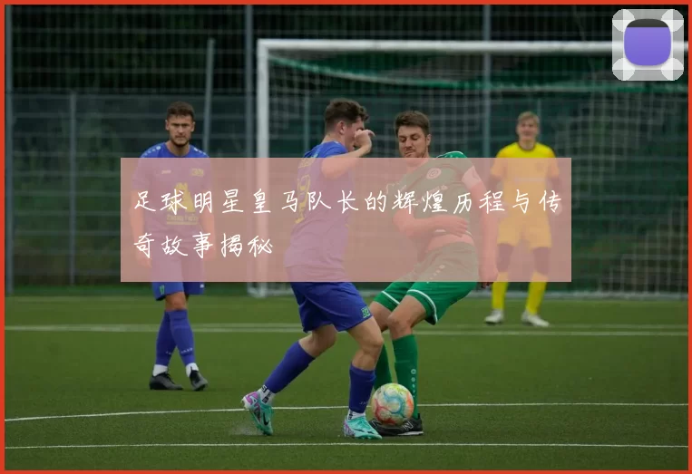 足球明星皇马队长的辉煌历程与传奇故事揭秘