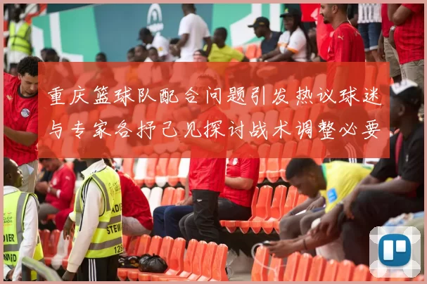重庆篮球队配合问题引发热议球迷与专家各抒己见探讨战术调整必要性
