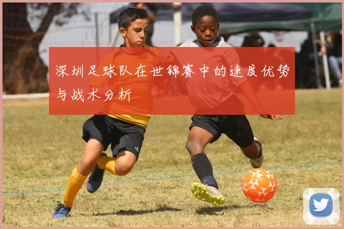 深圳足球队在世锦赛中的速度优势与战术分析
