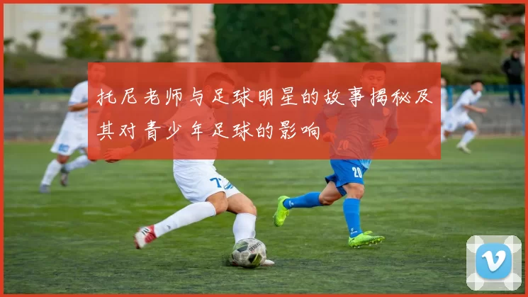 托尼老师与足球明星的故事揭秘及其对青少年足球的影响