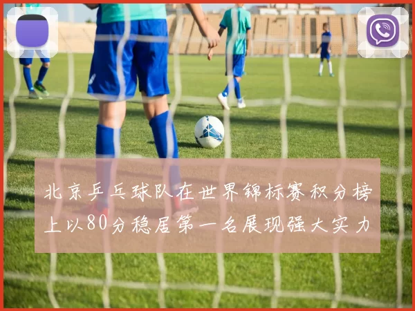 北京乒乓球队在世界锦标赛积分榜上以80分稳居第一名展现强大实力